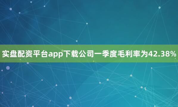 实盘配资平台app下载公司一季度毛利率为42.38%