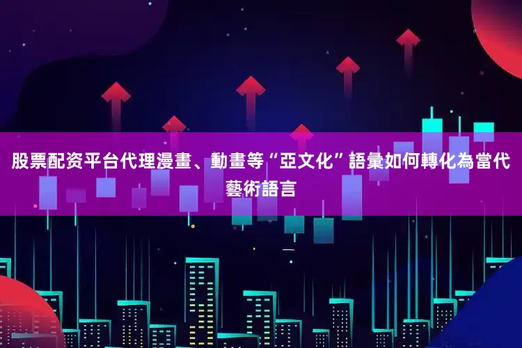 股票配资平台代理漫畫、動畫等“亞文化”語彙如何轉化為當代藝術語言