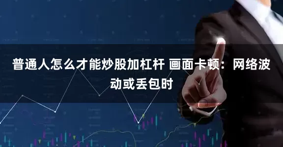 普通人怎么才能炒股加杠杆 画面卡顿：网络波动或丢包时