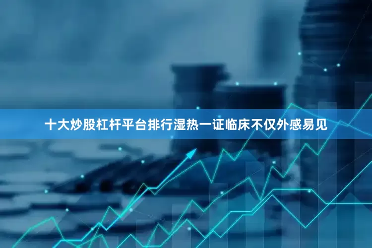 十大炒股杠杆平台排行湿热一证临床不仅外感易见