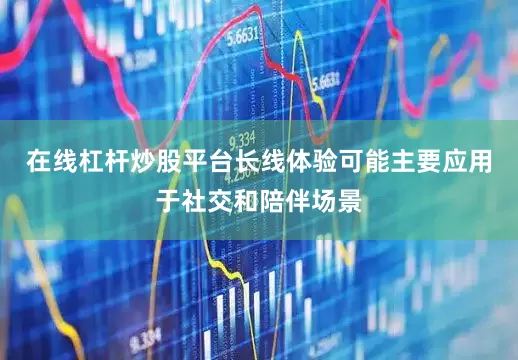 在线杠杆炒股平台长线体验可能主要应用于社交和陪伴场景