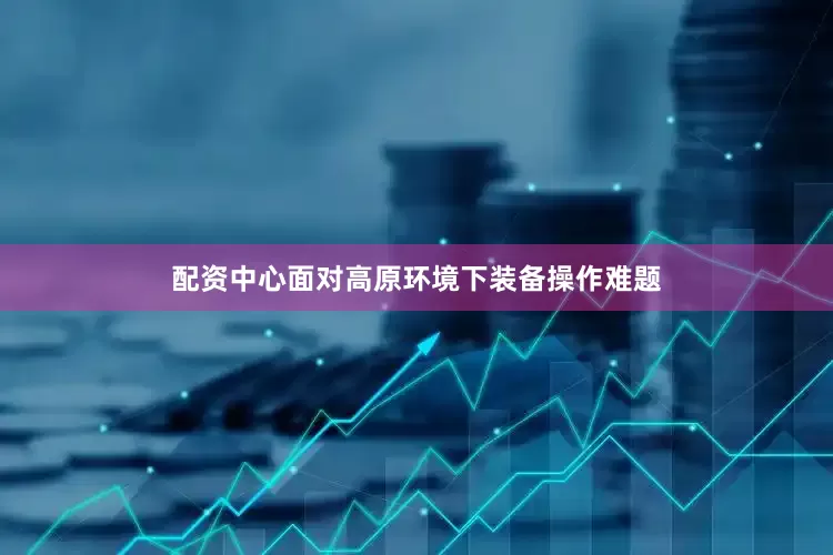 配资中心面对高原环境下装备操作难题