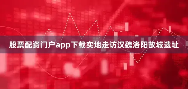 股票配资门户app下载实地走访汉魏洛阳故城遗址