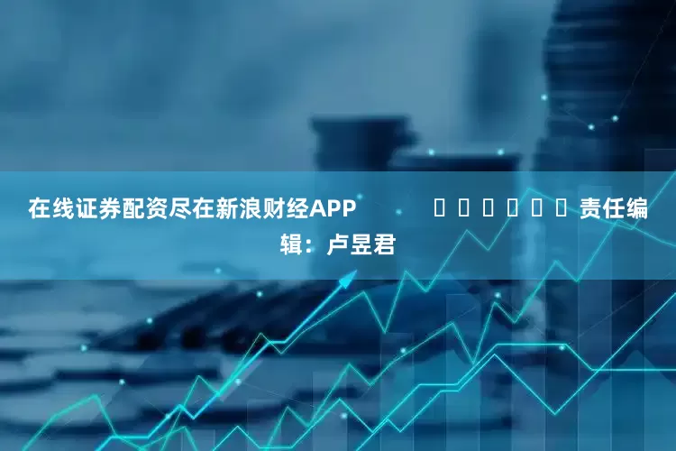 在线证券配资尽在新浪财经APP            						责任编辑：卢昱君