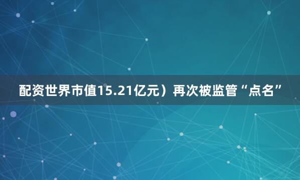 配资世界市值15.21亿元）再次被监管“点名”